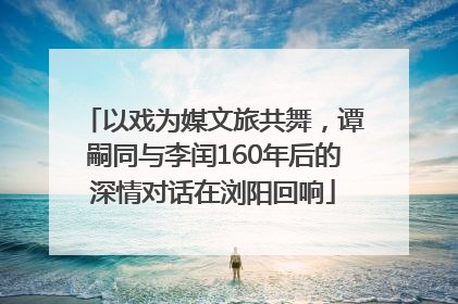 以戏为媒文旅共舞，谭嗣同与李闰160年后的深情对话在浏阳回响