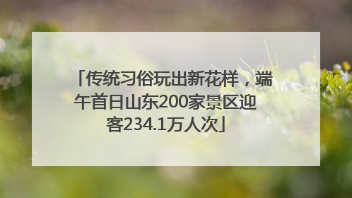 传统习俗玩出新花样，端午首日山东200家景区迎客234.1万人次