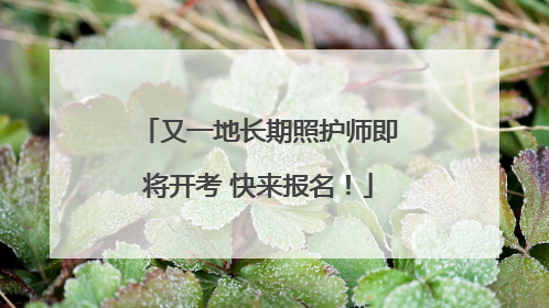 又一地长期照护师即将开考 快来报名！