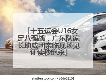 十五运会U16女足八强战，广东队家长助威团亲临现场见证读秒绝杀