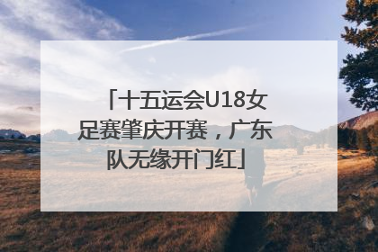 十五运会U18女足赛肇庆开赛，广东队无缘开门红