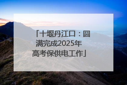 十堰丹江口：圆满完成2025年高考保供电工作