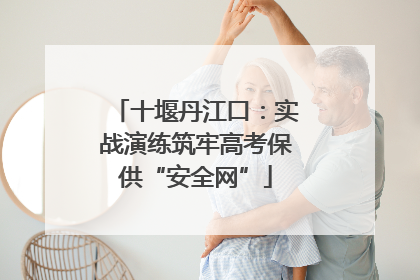 十堰丹江口：实战演练筑牢高考保供“安全网”