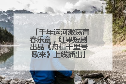 千年运河激荡青春乐章，红果短剧出品《舟楫千里号歌来》上线播出