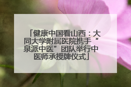 健康中国看山西：大同大学附属医院携手“泉派中医”团队举行中医师承授牌仪式