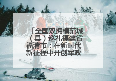 全国双拥模范城（县）巡礼福建省福清市：在新时代新征程中开创军政军民团结新局面