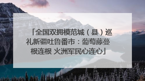 全国双拥模范城（县）巡礼新疆吐鲁番市：葡萄藤蔓根连根 火洲军民心连心