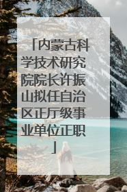 内蒙古科学技术研究院院长许振山拟任自治区正厅级事业单位正职