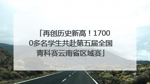 再创历史新高！17000多名学生共赴第五届全国青科赛云南省区域赛