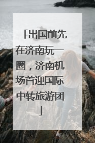 出国前先在济南玩一圈，济南机场首迎国际中转旅游团