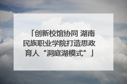创新校馆协同 湖南民族职业学院打造思政育人“洞庭湖模式”