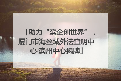 助力“滨企创世界”，厦门市海丝域外法查明中心·滨州中心揭牌