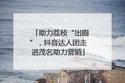 助力荔枝“出圈”，抖音达人团走进茂名助力营销