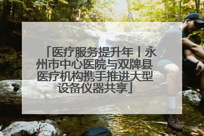 医疗服务提升年丨永州市中心医院与双牌县医疗机构携手推进大型设备仪器共享