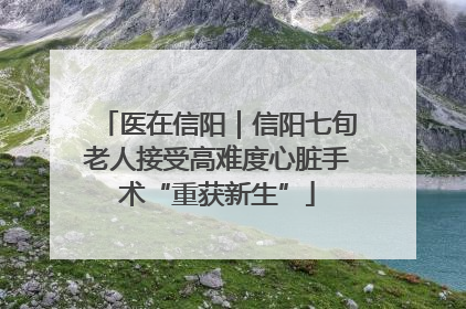 医在信阳｜信阳七旬老人接受高难度心脏手术“重获新生”