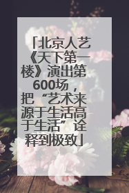 北京人艺《天下第一楼》演出第600场，把“艺术来源于生活高于生活”诠释到极致