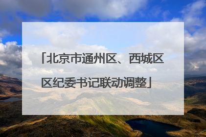 北京市通州区、西城区区纪委书记联动调整