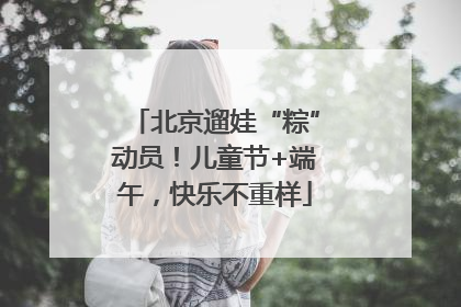 北京遛娃“粽”动员！儿童节+端午，快乐不重样