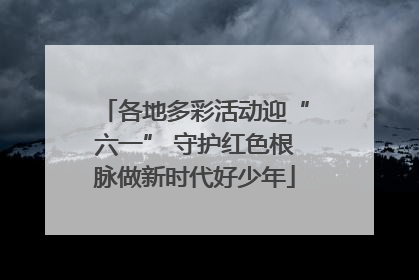 各地多彩活动迎“六一” 守护红色根脉做新时代好少年