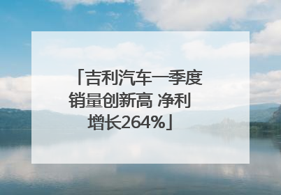 吉利汽车一季度销量创新高 净利增长264%