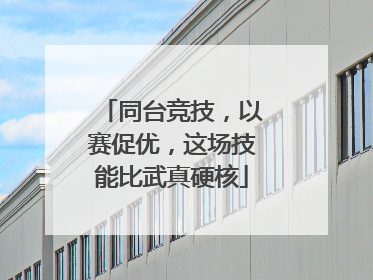 同台竞技，以赛促优，这场技能比武真硬核