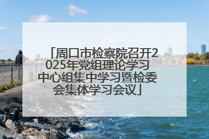 周口市检察院召开2025年党组理论学习中心组集中学习暨检委会集体学习会议