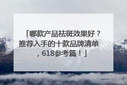 哪款产品祛斑效果好？推荐入手的十款品牌清单，618参考篇！