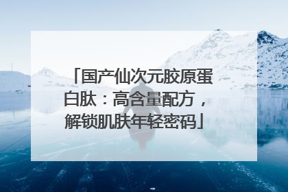 国产仙次元胶原蛋白肽：高含量配方，解锁肌肤年轻密码