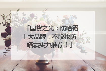 国货之光：防晒霜十大品牌，不脱妆防晒霜实力推荐！