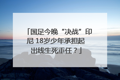 国足今晚“决战”印尼 18岁少年承担起出线生死重任？
