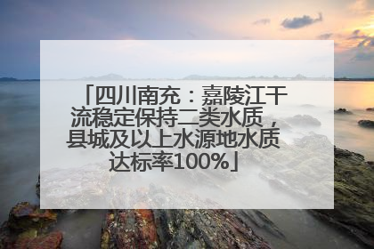 四川南充：嘉陵江干流稳定保持二类水质，县城及以上水源地水质达标率100%