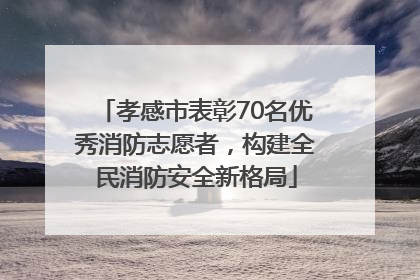 孝感市表彰70名优秀消防志愿者，构建全民消防安全新格局