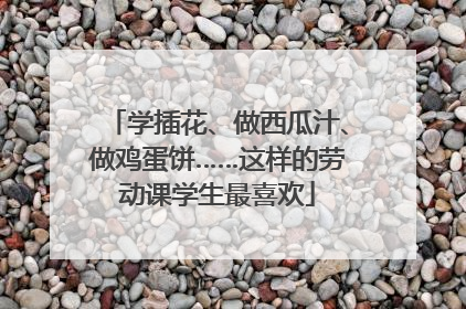 学插花、做西瓜汁、做鸡蛋饼……这样的劳动课学生最喜欢