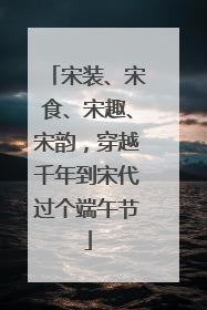 宋装、宋食、宋趣、宋韵，穿越千年到宋代过个端午节