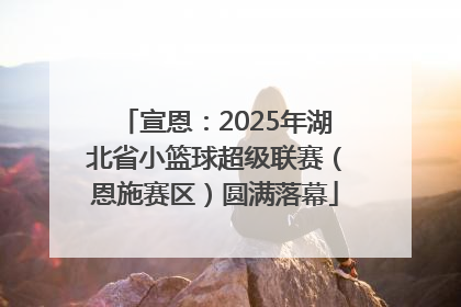 宣恩：2025年湖北省小篮球超级联赛（恩施赛区）圆满落幕