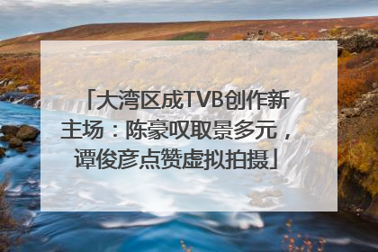 大湾区成TVB创作新主场：陈豪叹取景多元，谭俊彦点赞虚拟拍摄