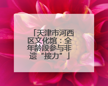 天津市河西区文化馆：全年龄段参与非遗“接力”