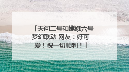 天问二号和嫦娥六号梦幻联动 网友：好可爱！祝一切顺利！