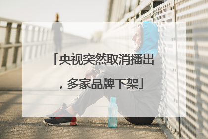 央视突然取消播出，多家品牌下架