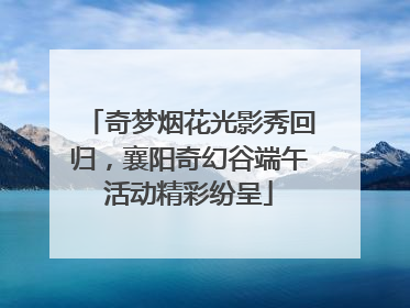 奇梦烟花光影秀回归，襄阳奇幻谷端午活动精彩纷呈