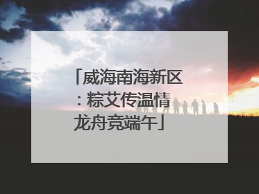 威海南海新区：粽艾传温情 龙舟竞端午
