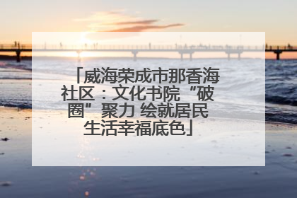 威海荣成市那香海社区：文化书院“破圈”聚力 绘就居民生活幸福底色