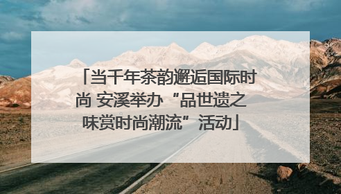 当千年茶韵邂逅国际时尚 安溪举办“品世遗之味赏时尚潮流”活动