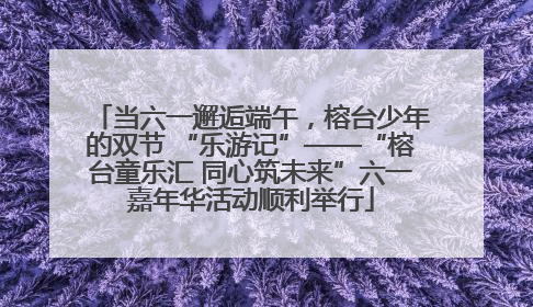 当六一邂逅端午，榕台少年的双节 “乐游记”——“榕台童乐汇 同心筑未来”六一嘉年华活动顺利举行