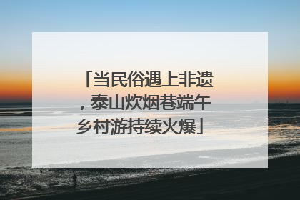 当民俗遇上非遗，泰山炊烟巷端午乡村游持续火爆