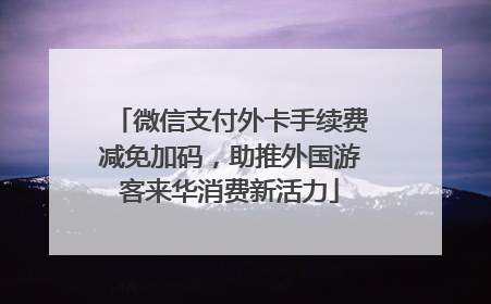 微信支付外卡手续费减免加码，助推外国游客来华消费新活力