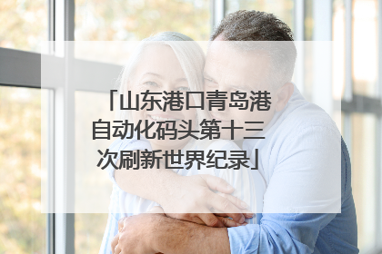 山东港口青岛港自动化码头第十三次刷新世界纪录