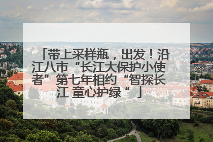带上采样瓶，出发！沿江八市“长江大保护小使者”第七年相约“智探长江 童心护绿 ”