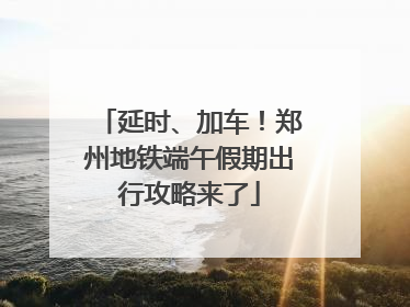 延时、加车！郑州地铁端午假期出行攻略来了