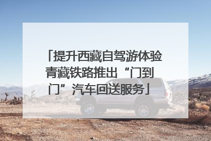 提升西藏自驾游体验 青藏铁路推出“门到门”汽车回送服务